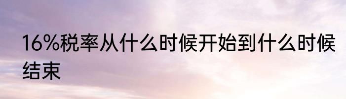 16%税率从什么时候开始到什么时候结束