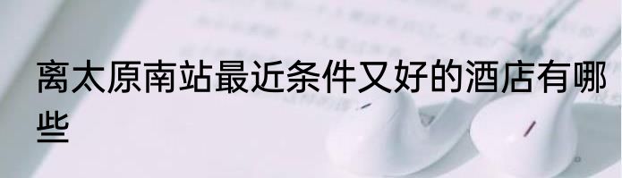 离太原南站最近条件又好的酒店有哪些