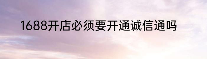1688开店必须要开通诚信通吗