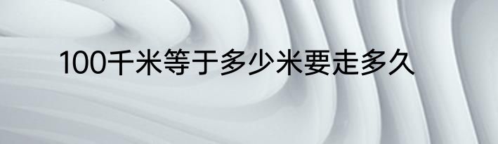 100千米等于多少米要走多久