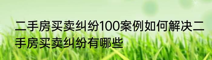 二手房买卖纠纷100案例如何解决二手房买卖纠纷有哪些