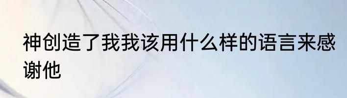 神创造了我我该用什么样的语言来感谢他