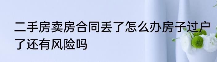 二手房卖房合同丢了怎么办房子过户了还有风险吗