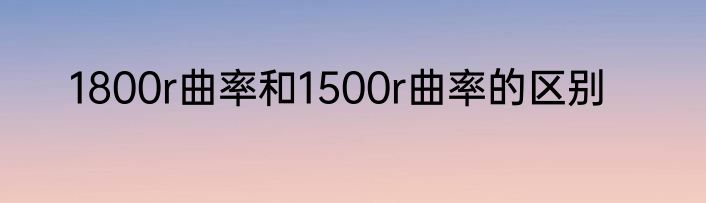 1800r曲率和1500r曲率的区别