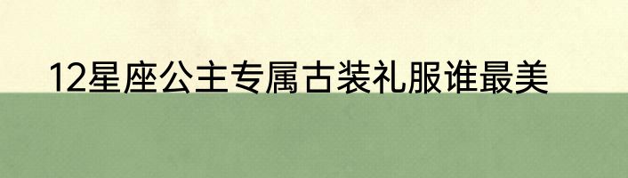 12星座公主专属古装礼服谁最美