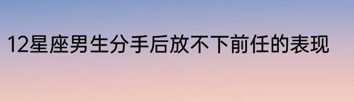 12星座男生分手后放不下前任的表现