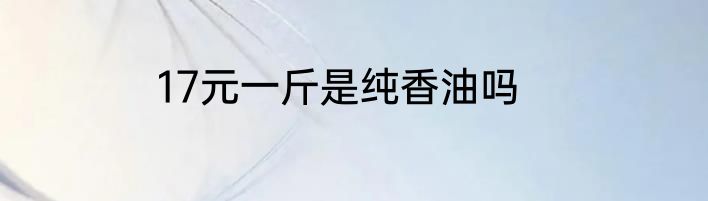 17元一斤是纯香油吗