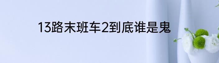 13路末班车2到底谁是鬼