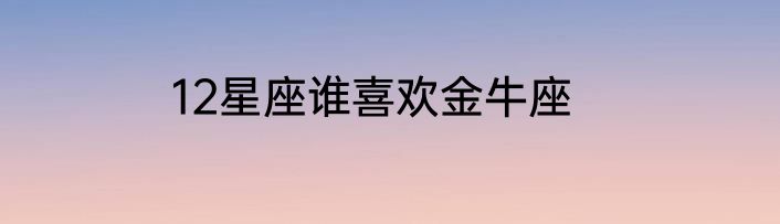 12星座谁喜欢金牛座