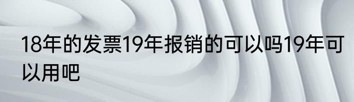 18年的发票19年报销的可以吗19年可以用吧