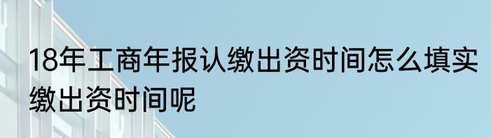 18年工商年报认缴出资时间怎么填实缴出资时间呢