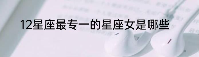 12星座最专一的星座女是哪些