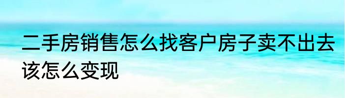 二手房销售怎么找客户房子卖不出去该怎么变现