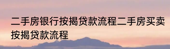 二手房银行按揭贷款流程二手房买卖按揭贷款流程