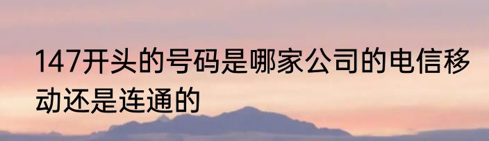 147开头的号码是哪家公司的电信移动还是连通的