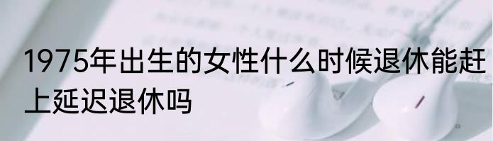1975年出生的女性什么时候退休能赶上延迟退休吗