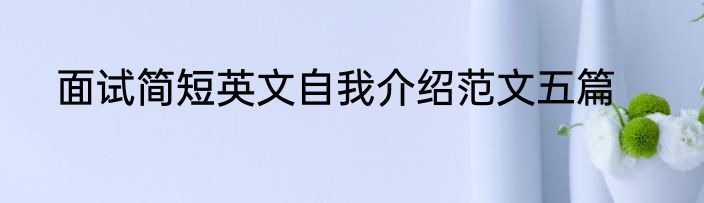 面试简短英文自我介绍范文五篇