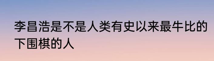 李昌浩是不是人类有史以来最牛比的下围棋的人