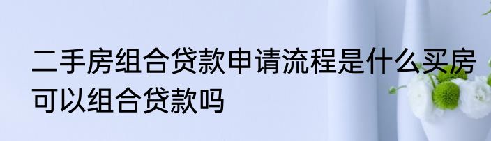 二手房组合贷款申请流程是什么买房可以组合贷款吗