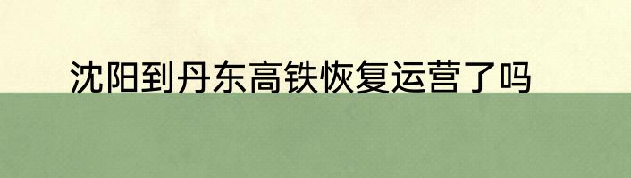 沈阳到丹东高铁恢复运营了吗