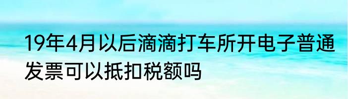 19年4月以后滴滴打车所开电子普通发票可以抵扣税额吗