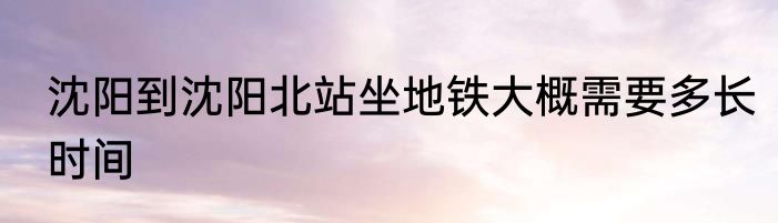 沈阳到沈阳北站坐地铁大概需要多长时间
