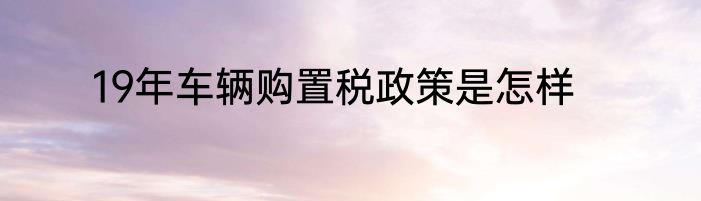 19年车辆购置税政策是怎样