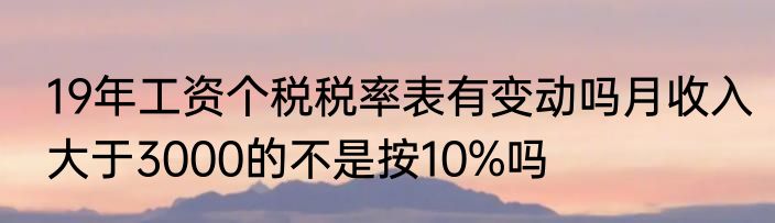 19年工资个税税率表有变动吗月收入大于3000的不是按10%吗