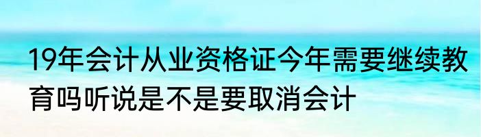 19年会计从业资格证今年需要继续教育吗听说是不是要取消会计
