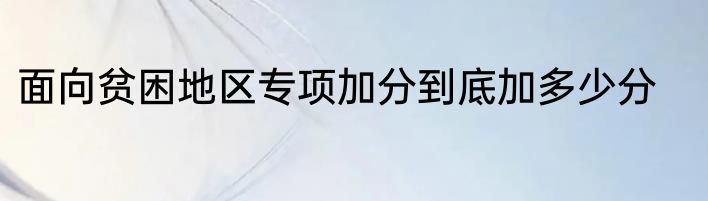 面向贫困地区专项加分到底加多少分