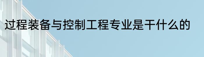 过程装备与控制工程专业是干什么的