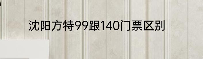 沈阳方特99跟140门票区别