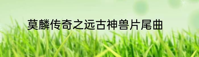 莫麟传奇之远古神兽片尾曲