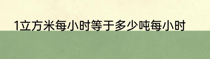 1立方米每小时等于多少吨每小时