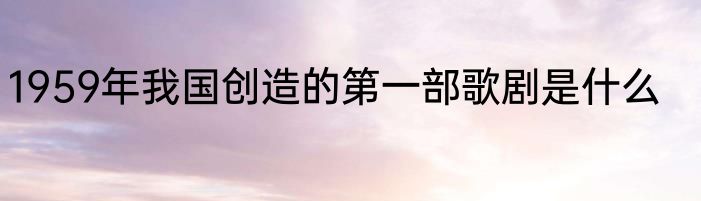 1959年我国创造的第一部歌剧是什么
