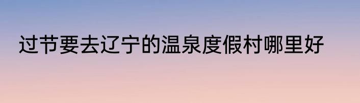 过节要去辽宁的温泉度假村哪里好