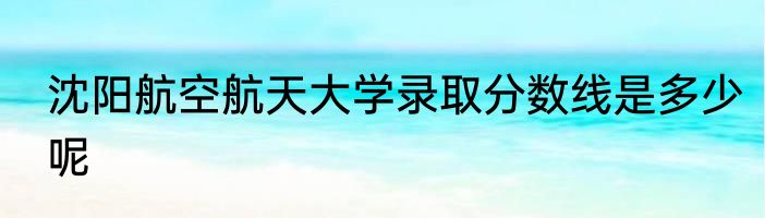 沈阳航空航天大学录取分数线是多少呢