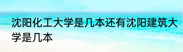 沈阳化工大学是几本还有沈阳建筑大学是几本