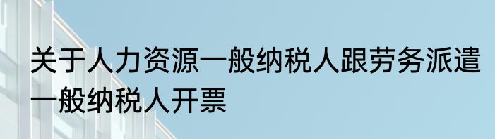 关于人力资源一般纳税人跟劳务派遣一般纳税人开票