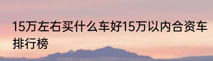 15万左右买什么车好15万以内合资车排行榜