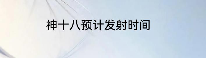 神十八预计发射时间