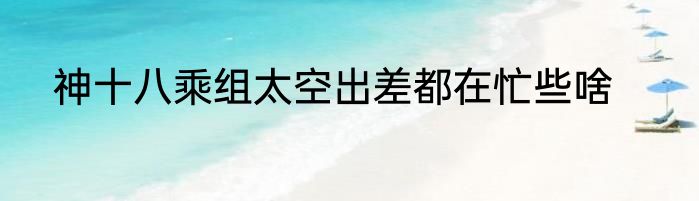 神十八乘组太空出差都在忙些啥