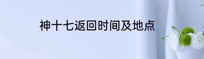 神十七返回时间及地点