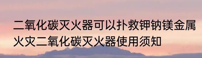 二氧化碳灭火器可以扑救钾钠镁金属火灾二氧化碳灭火器使用须知