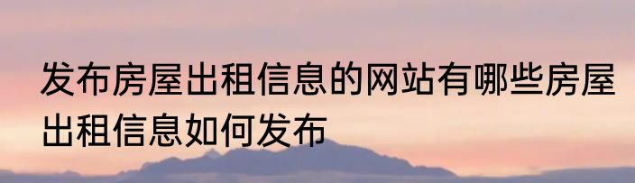 发布房屋出租信息的网站有哪些房屋出租信息如何发布