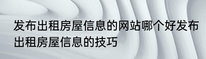发布出租房屋信息的网站哪个好发布出租房屋信息的技巧