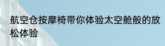 航空仓按摩椅带你体验太空舱般的放松体验