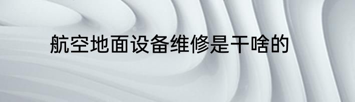 航空地面设备维修是干啥的