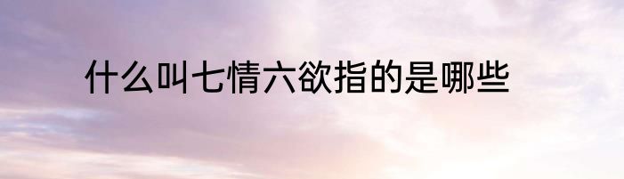 什么叫七情六欲指的是哪些