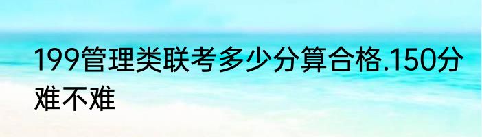 199管理类联考多少分算合格.150分难不难